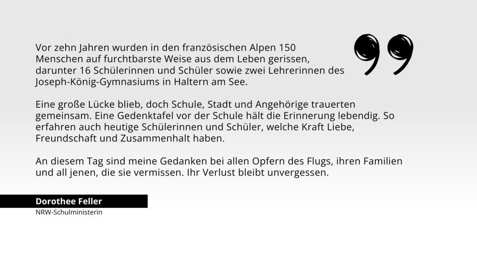 Zitat Ministerin Feller: Vor 10 Jahren wurden in den Alpen 150  Menschen auf furchtbarste Weise aus dem Leben gerissen,  darunter 16 Schülerinnen und Schüler sowie zwei Lehrerinnen des Joseph-König-Gymnasiums in Haltern am See. Eine Gedenktafel vor der Schule hält die Erinnerung lebendig. So erfahren auch heutige Schülerinnen und Schüler, welche Kraft Liebe, Freundschaft und Zusammenhalt haben. Meine Gedanken sind bei den Opfern und ihren Familien.